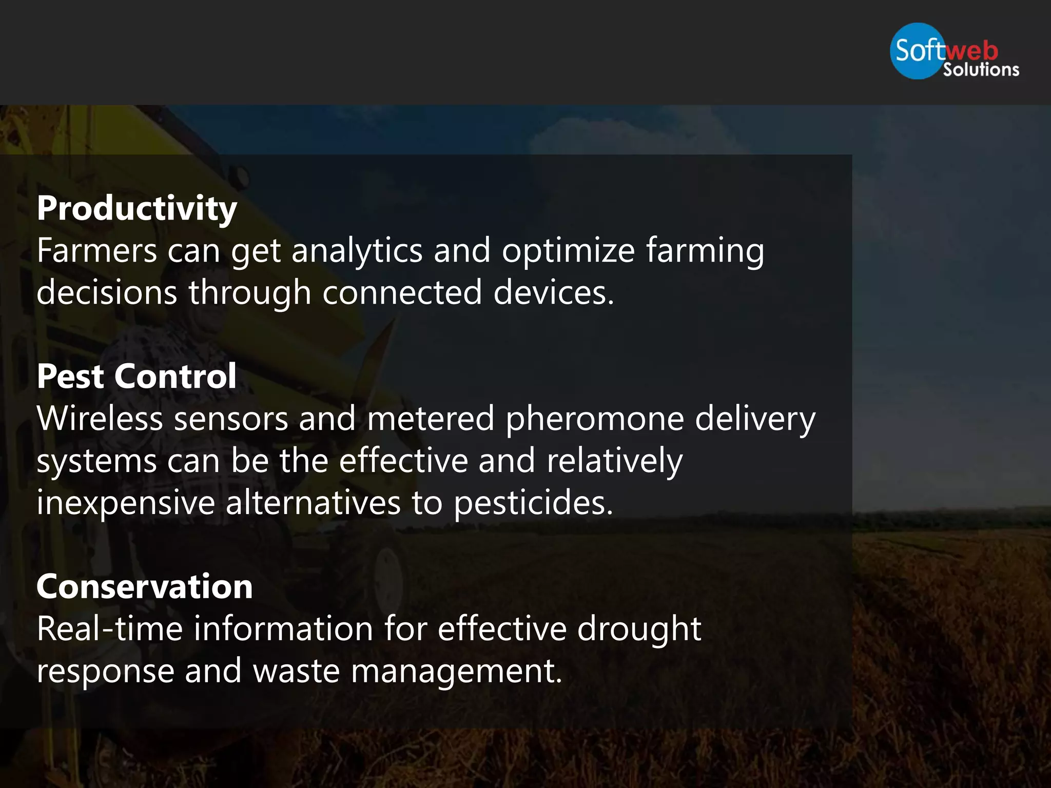 Productivity
Farmers can get analytics and optimize farming
decisions through connected devices.
Pest Control
Wireless sensors and metered pheromone delivery
systems can be the effective and relatively
inexpensive alternatives to pesticides.
Conservation
Real-time information for effective drought
response and waste management.
 