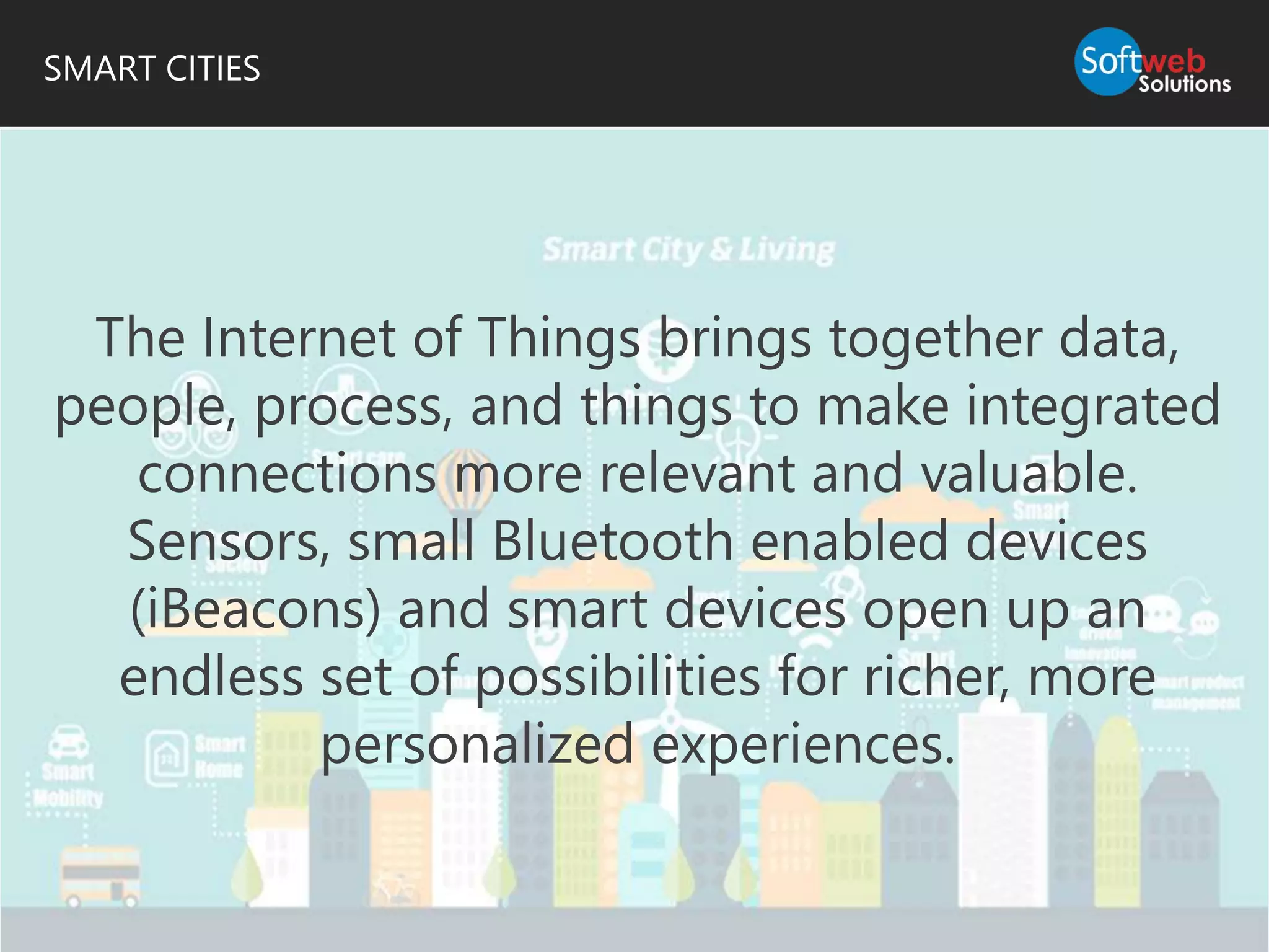 SMART CITIES
The Internet of Things brings together data,
people, process, and things to make integrated
connections more relevant and valuable.
Sensors, small Bluetooth enabled devices
(iBeacons) and smart devices open up an
endless set of possibilities for richer, more
personalized experiences.
 