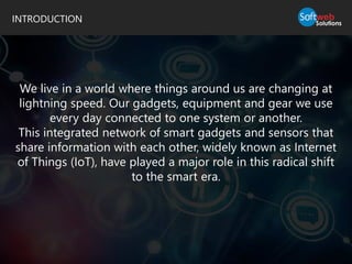 INTRODUCTION
We live in a world where things around us are changing at
lightning speed. Our gadgets, equipment and gear we use
every day connected to one system or another.
This integrated network of smart gadgets and sensors that
share information with each other, widely known as Internet
of Things (IoT), have played a major role in this radical shift
to the smart era.
 