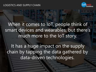 LOGISTICS AND SUPPLY CHAIN
When it comes to IoT, people think of
smart devices and wearables, but there’s
much more to the IoT story.
It has a huge impact on the supply
chain by tapping the data gathered by
data-driven technologies.
 
