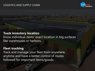 LOGISTICS AND SUPPLY CHAIN
Track inventory location
Know individual items’ exact location in big surfaces
like warehouses or harbors.
Fleet tracking
Track and manage your fleet from anywhere,
anytime and have a better control of routes
followed for important items/goods.
 