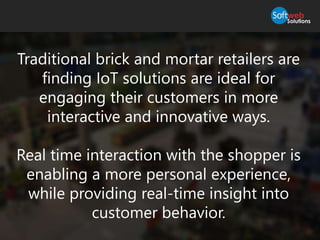 Traditional brick and mortar retailers are
finding IoT solutions are ideal for
engaging their customers in more
interactive and innovative ways.
Real time interaction with the shopper is
enabling a more personal experience,
while providing real-time insight into
customer behavior.
 
