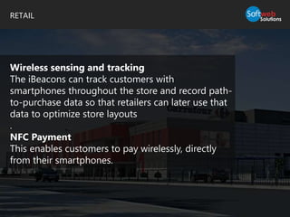 RETAIL
Wireless sensing and tracking
The iBeacons can track customers with
smartphones throughout the store and record path-
to-purchase data so that retailers can later use that
data to optimize store layouts
.
NFC Payment
This enables customers to pay wirelessly, directly
from their smartphones.
 
