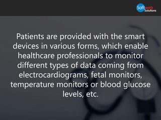 Patients are provided with the smart
devices in various forms, which enable
healthcare professionals to monitor
different types of data coming from
electrocardiograms, fetal monitors,
temperature monitors or blood glucose
levels, etc.
 
