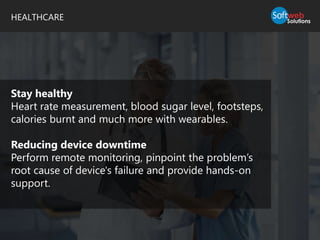 HEALTHCARE
Stay healthy
Heart rate measurement, blood sugar level, footsteps,
calories burnt and much more with wearables.
Reducing device downtime
Perform remote monitoring, pinpoint the problem’s
root cause of device's failure and provide hands-on
support.
 