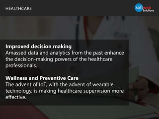 HEALTHCARE
Improved decision making
Amassed data and analytics from the past enhance
the decision-making powers of the healthcare
professionals.
Wellness and Preventive Care
The advent of IoT, with the advent of wearable
technology, is making healthcare supervision more
effective.
 