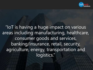 “IoT is having a huge impact on various
areas including manufacturing, healthcare,
consumer goods and services,
banking/insurance, retail, security,
agriculture, energy, transportation and
logistics.”
 