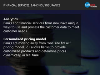 FINANCIAL SERVICES: BANKING / INSURANCE
Analytics
Banks and financial services firms now have unique
ways to use and process the customer data to meet
customer needs.
Personalized pricing model
Banks are moving away from “one size fits all”
pricing model. IoT allows banks to provide
customized products and determine prices
dynamically, in real time.
 