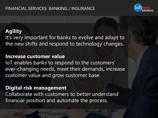 FINANCIAL SERVICES: BANKING / INSURANCE
Agility
It’s very important for banks to evolve and adapt to
the new shifts and respond to technology changes.
Increase customer value
IoT enables banks to respond to the customers’
ever-changing needs, meet their demands, increase
customer value and grow customer base.
Digital risk management
Collaborate with customers to better understand
financial position and automate the process.
 