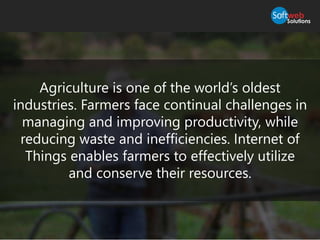 Agriculture is one of the world’s oldest
industries. Farmers face continual challenges in
managing and improving productivity, while
reducing waste and inefficiencies. Internet of
Things enables farmers to effectively utilize
and conserve their resources.
 