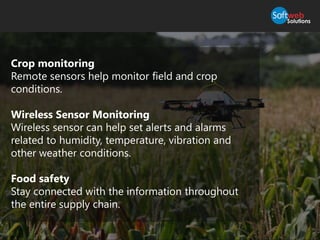 Crop monitoring
Remote sensors help monitor field and crop
conditions.
Wireless Sensor Monitoring
Wireless sensor can help set alerts and alarms
related to humidity, temperature, vibration and
other weather conditions.
Food safety
Stay connected with the information throughout
the entire supply chain.
 
