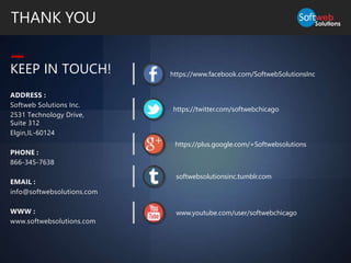 ADDRESS :
Softweb Solutions Inc.
2531 Technology Drive,
Suite 312
Elgin,IL-60124
PHONE :
866-345-7638
EMAIL :
info@softwebsolutions.com
WWW :
www.softwebsolutions.com
KEEP IN TOUCH!
THANK YOU
https://www.facebook.com/SoftwebSolutionsInc
https://twitter.com/softwebchicago
softwebsolutionsinc.tumblr.com
www.youtube.com/user/softwebchicago
https://plus.google.com/+Softwebsolutions
 