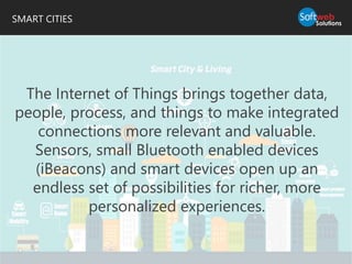 SMART CITIES
The Internet of Things brings together data,
people, process, and things to make integrated
connections more relevant and valuable.
Sensors, small Bluetooth enabled devices
(iBeacons) and smart devices open up an
endless set of possibilities for richer, more
personalized experiences.
 