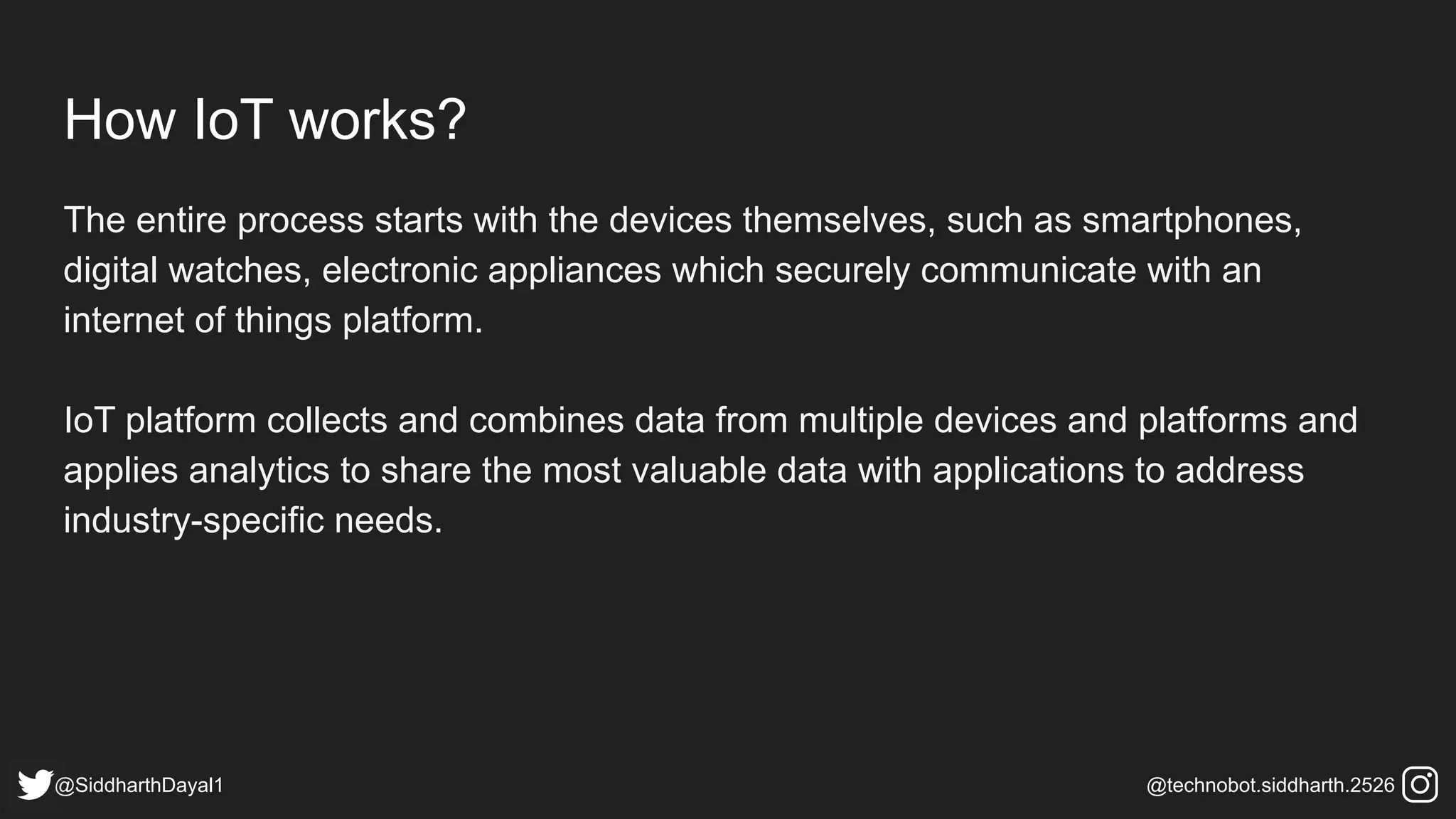 How IoT works?
The entire process starts with the devices themselves, such as smartphones,
digital watches, electronic appliances which securely communicate with an
internet of things platform.
IoT platform collects and combines data from multiple devices and platforms and
applies analytics to share the most valuable data with applications to address
industry-specific needs.
@SiddharthDayal1 @technobot.siddharth.2526
 