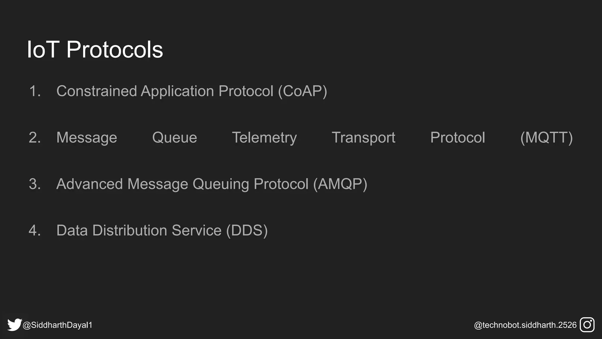 IoT Protocols
1. Constrained Application Protocol (CoAP)
2. Message Queue Telemetry Transport Protocol (MQTT)
3. Advanced Message Queuing Protocol (AMQP)
4. Data Distribution Service (DDS)
@SiddharthDayal1 @technobot.siddharth.2526
 