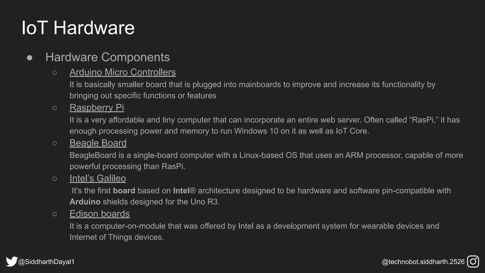 IoT Hardware
● Hardware Components
○ Arduino Micro Controllers
It is basically smaller board that is plugged into mainboards to improve and increase its functionality by
bringing out specific functions or features
○ Raspberry Pi
It is a very affordable and tiny computer that can incorporate an entire web server. Often called “RasPi,” it has
enough processing power and memory to run Windows 10 on it as well as IoT Core.
○ Beagle Board
BeagleBoard is a single-board computer with a Linux-based OS that uses an ARM processor, capable of more
powerful processing than RasPi.
○ Intel’s Galileo
It's the first board based on Intel® architecture designed to be hardware and software pin-compatible with
Arduino shields designed for the Uno R3.
○ Edison boards
It is a computer-on-module that was offered by Intel as a development system for wearable devices and
Internet of Things devices.
@SiddharthDayal1 @technobot.siddharth.2526
 