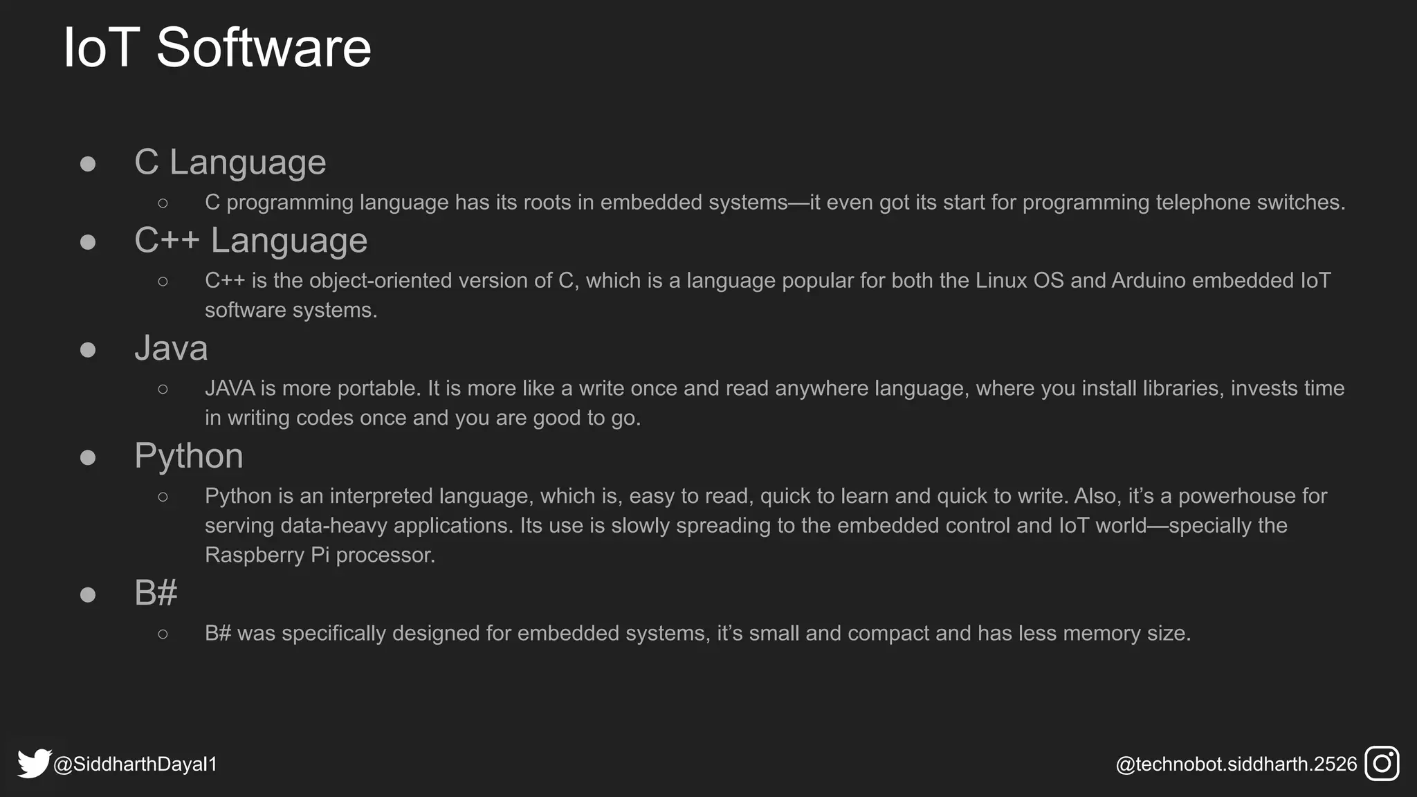 IoT Software
● C Language
○ C programming language has its roots in embedded systems—it even got its start for programming telephone switches.
● C++ Language
○ C++ is the object-oriented version of C, which is a language popular for both the Linux OS and Arduino embedded IoT
software systems.
● Java
○ JAVA is more portable. It is more like a write once and read anywhere language, where you install libraries, invests time
in writing codes once and you are good to go.
● Python
○ Python is an interpreted language, which is, easy to read, quick to learn and quick to write. Also, it’s a powerhouse for
serving data-heavy applications. Its use is slowly spreading to the embedded control and IoT world—specially the
Raspberry Pi processor.
● B#
○ B# was specifically designed for embedded systems, it’s small and compact and has less memory size.
@SiddharthDayal1 @technobot.siddharth.2526
 