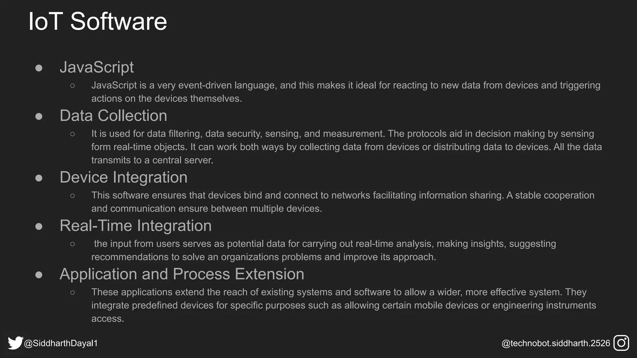 IoT Software
● JavaScript
○ JavaScript is a very event-driven language, and this makes it ideal for reacting to new data from devices and triggering
actions on the devices themselves.
● Data Collection
○ It is used for data filtering, data security, sensing, and measurement. The protocols aid in decision making by sensing
form real-time objects. It can work both ways by collecting data from devices or distributing data to devices. All the data
transmits to a central server.
● Device Integration
○ This software ensures that devices bind and connect to networks facilitating information sharing. A stable cooperation
and communication ensure between multiple devices.
● Real-Time Integration
○ the input from users serves as potential data for carrying out real-time analysis, making insights, suggesting
recommendations to solve an organizations problems and improve its approach.
● Application and Process Extension
○ These applications extend the reach of existing systems and software to allow a wider, more effective system. They
integrate predefined devices for specific purposes such as allowing certain mobile devices or engineering instruments
access.
@SiddharthDayal1 @technobot.siddharth.2526
 