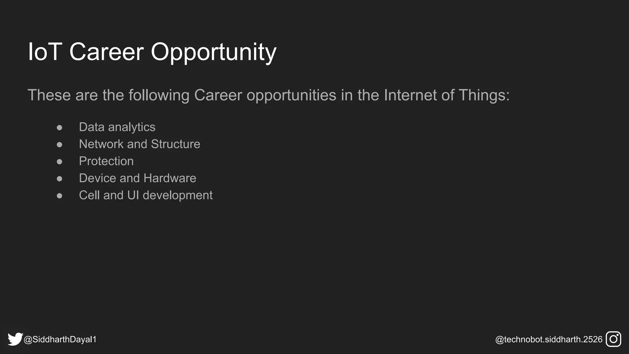 IoT Career Opportunity
These are the following Career opportunities in the Internet of Things:
● Data analytics
● Network and Structure
● Protection
● Device and Hardware
● Cell and UI development
@SiddharthDayal1 @technobot.siddharth.2526
 