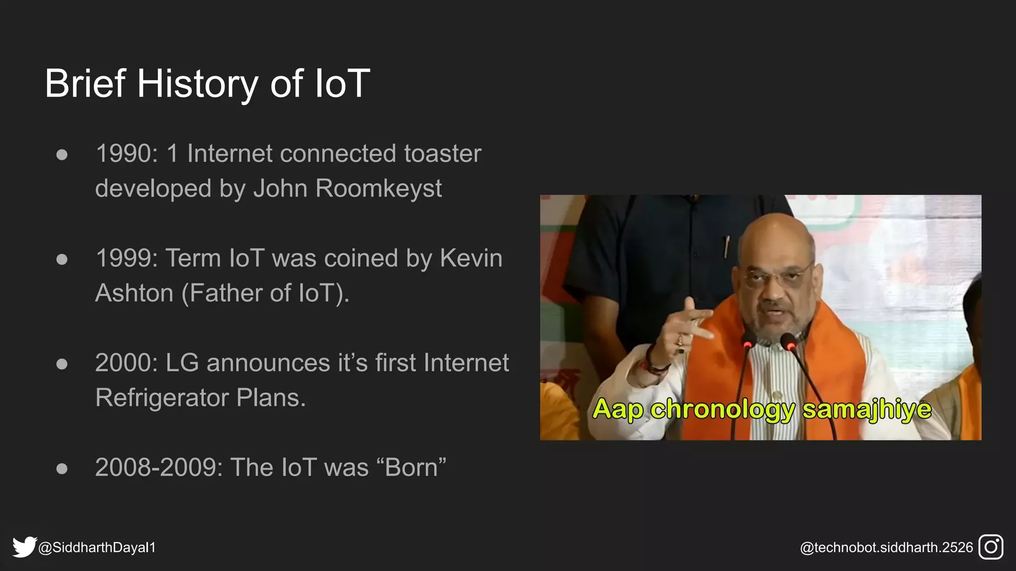 Brief History of IoT
● 1990: 1 Internet connected toaster
developed by John Roomkeyst
● 1999: Term IoT was coined by Kevin
Ashton (Father of IoT).
● 2000: LG announces it’s first Internet
Refrigerator Plans.
● 2008-2009: The IoT was “Born”
@SiddharthDayal1 @technobot.siddharth.2526
 