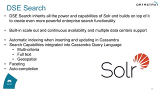 28
• DSE Search inherits all the power and capabilities of Solr and builds on top of it
to create even more powerful enterprise search functionality
• Built-in scale out and continuous availability and multiple data centers support
• Automatic indexing when inserting and updating in Cassandra
• Search Capabilities integrated into Cassandra Query Language
• Multi-criteria
• Full text
• Geospatial
• Faceting
• Auto-completion
DSE Search
 
