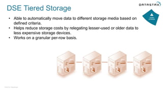 ©2016 DataStax
• Able to automatically move data to different storage media based on
defined criteria.
• Helps reduce storage costs by relegating lesser-used or older data to
less expensive storage devices.
• Works on a granular per-row basis.
DSE Tiered Storage
 