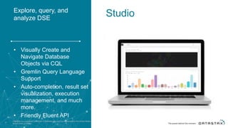 Explore, query, and
analyze DSE
• Visually Create and
Navigate Database
Objects via CQL
• Gremlin Query Language
Support
• Auto-completion, result set
visualization, execution
management, and much
more.
• Friendly Fluent API
DataStax is a registered trademark of DataStax, Inc. and its subsidiaries in the United States
and/or other countries.37
Studio
 
