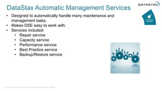 • Designed to automatically handle many maintenance and
management tasks.
• Makes DSE easy to work with.
• Services included:
• Repair service
• Capacity service
• Performance service
• Best Practice service
• Backup/Restore service
©2014 DataStax Confidential. Do not distribute without consent.
DataStax Automatic Management Services
 