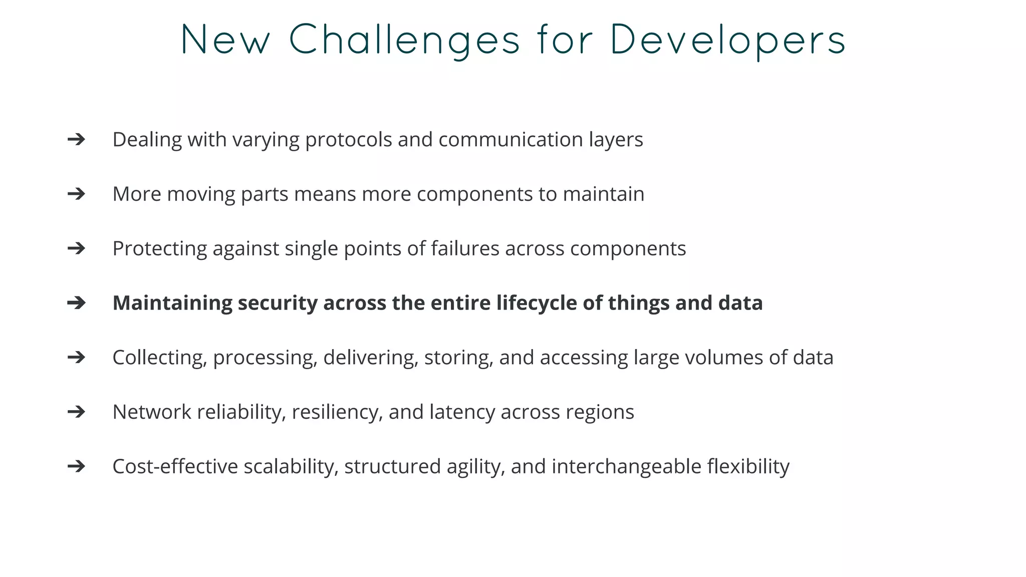 New Challenges for Developers
➔ Dealing with varying protocols and communication layers
➔ More moving parts means more components to maintain
➔ Protecting against single points of failures across components
➔ Maintaining security across the entire lifecycle of things and data
➔ Collecting, processing, delivering, storing, and accessing large volumes of data
➔ Network reliability, resiliency, and latency across regions
➔ Cost-effective scalability, structured agility, and interchangeable flexibility
 