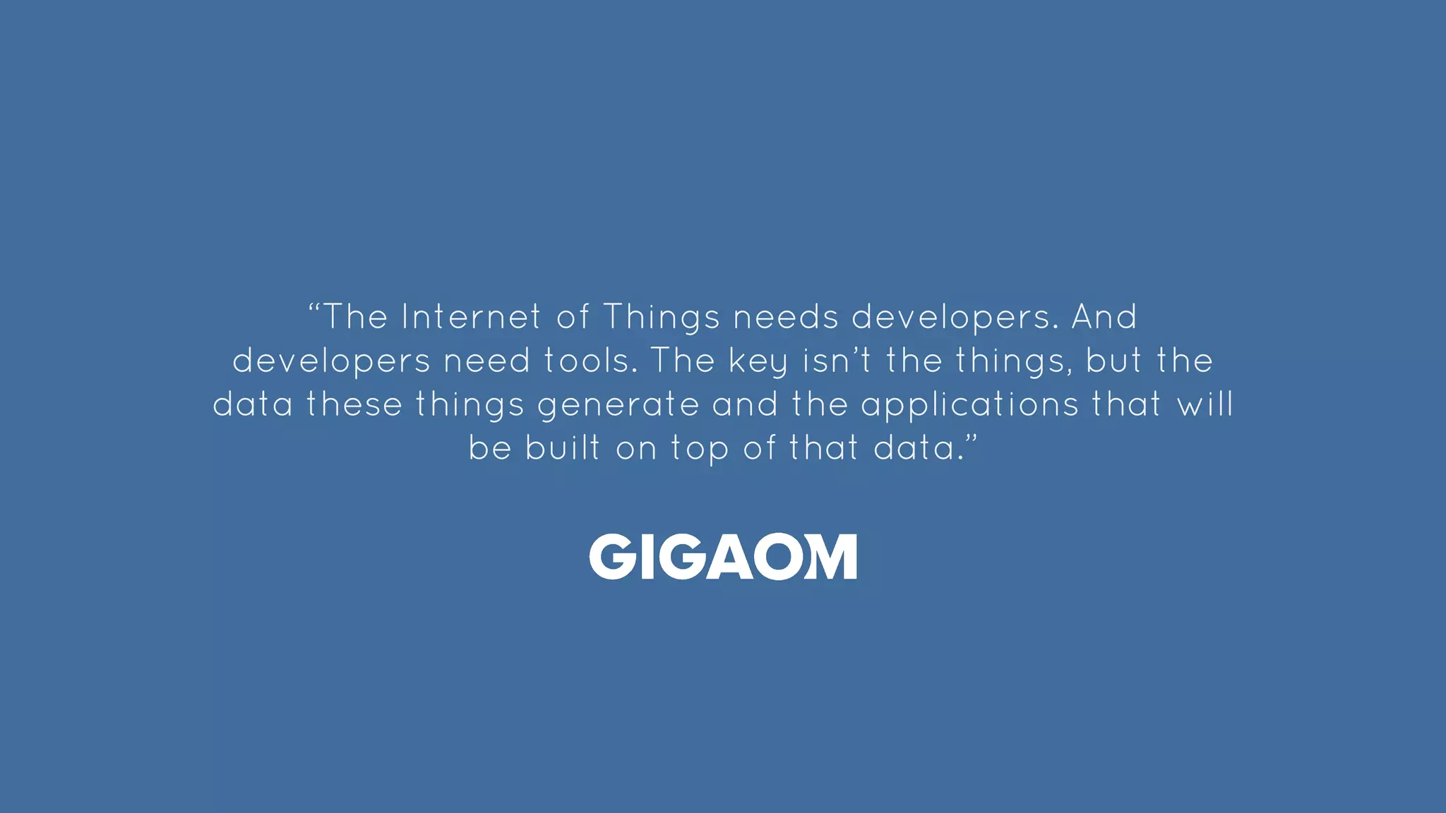 “The Internet of Things needs developers. And
developers need tools. The key isn’t the things, but the
data these things generate and the applications that will
be built on top of that data.”
 