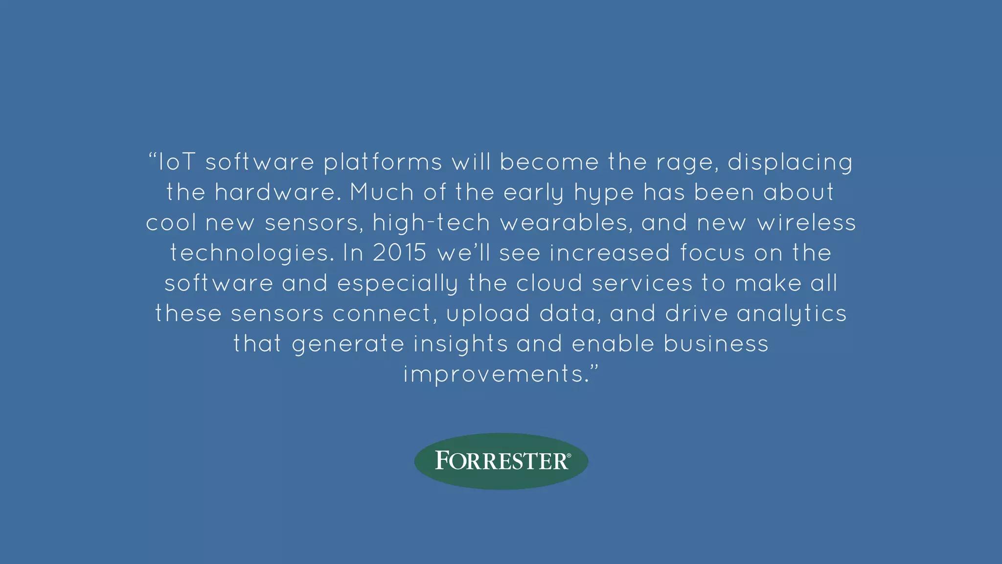 “IoT software platforms will become the rage, displacing
the hardware. Much of the early hype has been about
cool new sensors, high-tech wearables, and new wireless
technologies. In 2015 we’ll see increased focus on the
software and especially the cloud services to make all
these sensors connect, upload data, and drive analytics
that generate insights and enable business
improvements.”
 