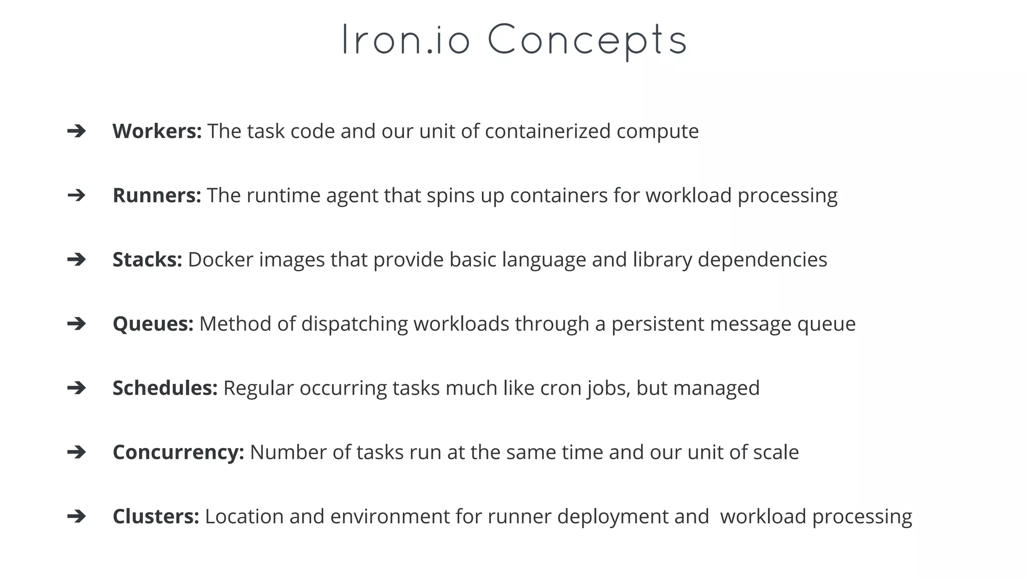 Iron.io Concepts
➔ Workers: The task code and our unit of containerized compute
➔ Runners: The runtime agent that spins up containers for workload processing
➔ Stacks: Docker images that provide basic language and library dependencies
➔ Queues: Method of dispatching workloads through a persistent message queue
➔ Schedules: Regular occurring tasks much like cron jobs, but managed
➔ Concurrency: Number of tasks run at the same time and our unit of scale
➔ Clusters: Location and environment for runner deployment and workload processing
 