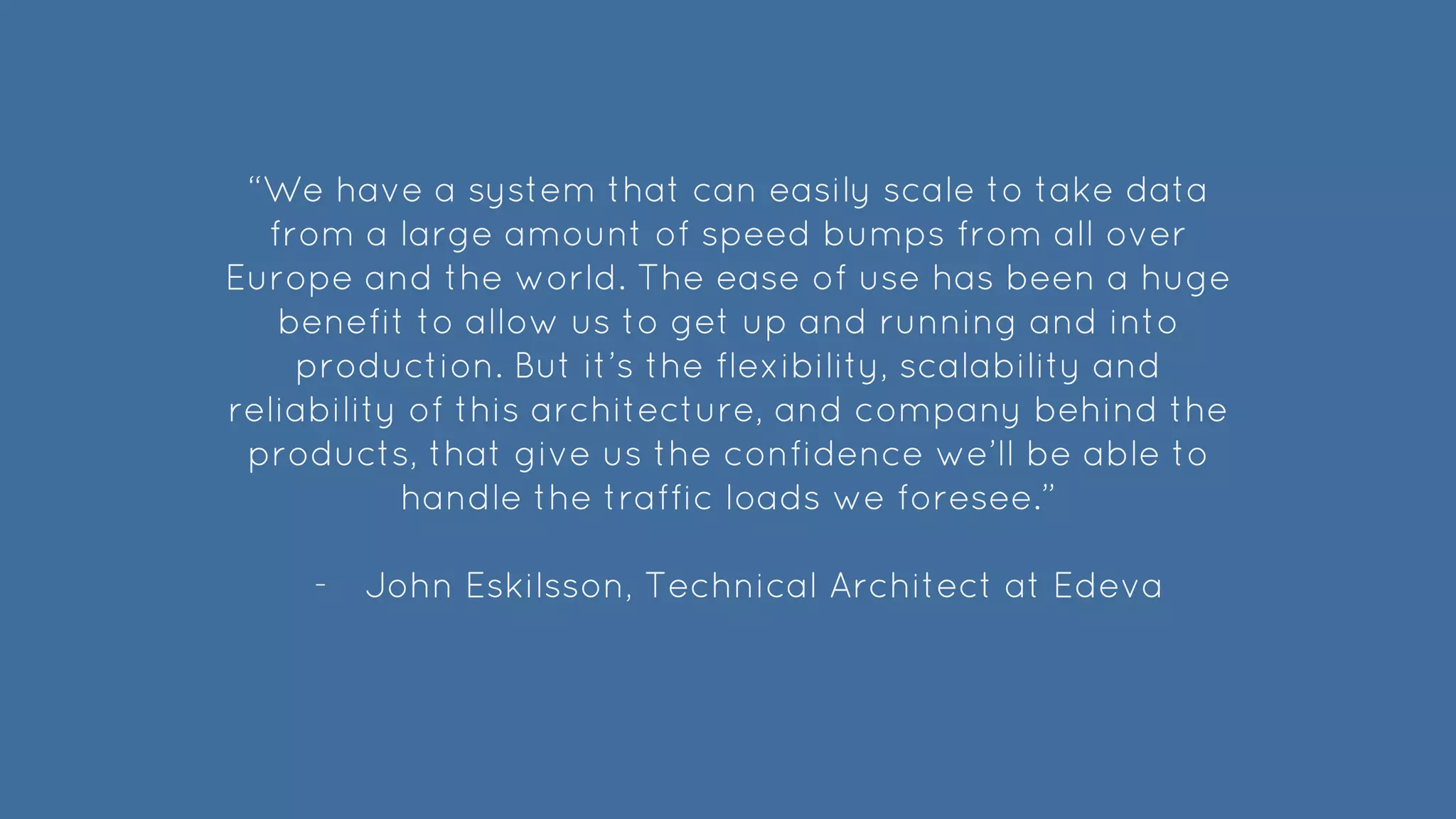 “We have a system that can easily scale to take data
from a large amount of speed bumps from all over
Europe and the world. The ease of use has been a huge
benefit to allow us to get up and running and into
production. But it’s the flexibility, scalability and
reliability of this architecture, and company behind the
products, that give us the confidence we’ll be able to
handle the traffic loads we foresee.”
- John Eskilsson, Technical Architect at Edeva
 