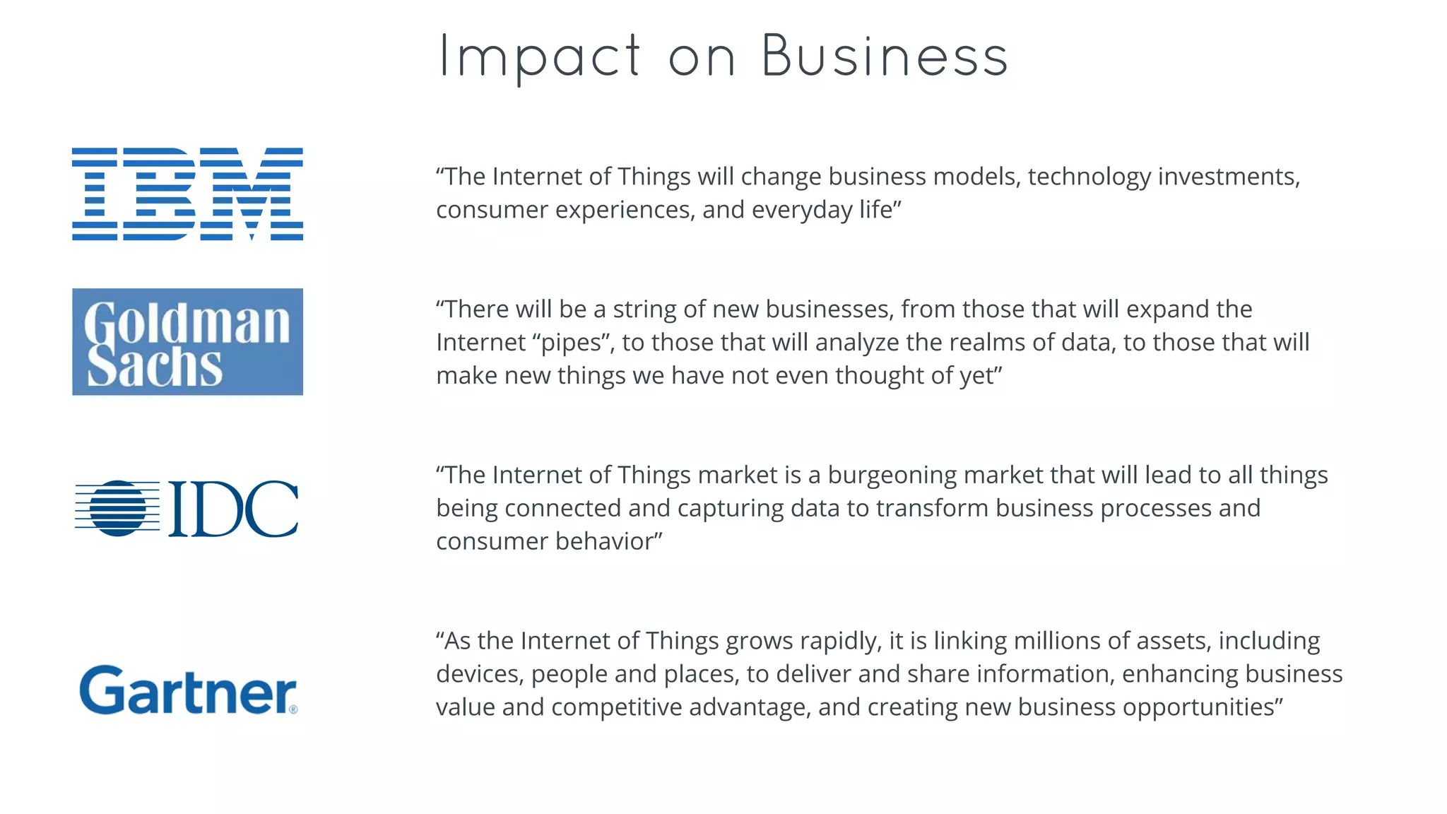 Impact on Business
“The Internet of Things will change business models, technology investments,
consumer experiences, and everyday life”
“There will be a string of new businesses, from those that will expand the
Internet “pipes”, to those that will analyze the realms of data, to those that will
make new things we have not even thought of yet”
“The Internet of Things market is a burgeoning market that will lead to all things
being connected and capturing data to transform business processes and
consumer behavior”
“As the Internet of Things grows rapidly, it is linking millions of assets, including
devices, people and places, to deliver and share information, enhancing business
value and competitive advantage, and creating new business opportunities”
 