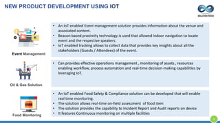 • An IoT enabled Event management solution provides information about the venue and
associated content.
• Beacon based proximity technology is used that allowed indoor navigation to locate
event and the respective speakers.
• IoT enabled tracking allows to collect data that provides key insights about all the
stakeholders (Guests / Attendees) of the event.
Event Management
• Can provides effective operations management , monitoring of assets , resources
enabling workflow, process automation and real-time decision-making capabilities by
leveraging IoT.
Oil & Gas Solution
• An IoT enabled Food Safety & Compliance solution can be developed that will enable
real time monitoring.
• The solution allows real-time on-field assessment of food item
• The solution provides the capability to Incident Report and Audit reports on device
• It features Continuous monitoring on multiple facilitiesFood Monitoring
NEW PRODUCT DEVELOPMENT USING IOT
12
 