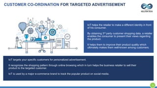 CUSTOMER CO-ORDINATION FOR TARGETED ADVERTISEMENT
IoT helps the retailer to make a different identity in front
of his consumer.
By obtaining 3rd party customer shopping data, a retailer
enables the consumer to present their views regarding
the product.
It helps them to improve their product quality which
ultimately makes them well-known among customers.
IoT targets your specific customers for personalized advertisement.
It recognizes the shopping pattern through online browsing which in turn helps the business retailer to sell their
product to the targeted customer.
IoT is used by a major e-commerce brand to track the popular product on social media.
16
 