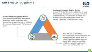 Hackable Connected Cardiac Device
In early 2017, the FDA confirmed that the St. Jude
Medical implantable cardiac devices (pacemakers
and defibrillators) were hackable. The FDA said
that hackers could break into the device and
deplete the battery, causing incorrect pacing.
Hackable IoT Enabled Cars
Two researchers demonstrated how the
digital system of a vehicle could be
hacked by sending a false software
update. After taking control of the
vehicle, the attacker could cut the
brakes and shut down the car.
Hackable WiFi Baby Heart Monitor
Baby heart monitors which alert parents
when their babies experience heart
troubles can be easily hacked by exploiting
the connectivity element of the hardware
layers.
WHY SHOULD YOU WORRY?
30
 