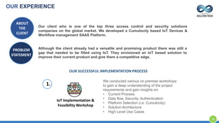 ABOUT
THE
CLIENT
Our client who is one of the top three access control and security solutions
companies on the global market. We developed a Cumulocity based IoT Devices &
Workflow management SAAS Platform.
PROBLEM
STATEMENT
Although the client already had a versatile and promising product there was still a
gap that needed to be filled using IoT. They envisioned an IoT based solution to
improve their current product and give them a competitive edge.
OUR SUCCESSFUL IMPLEMENTATION PROCESS
IoT Implementation &
Feasibility Workshop
We conducted various on premise workshops
to gain a deep understanding of the project
requirements and gain insights on:
• Current Process
• Data flow, Security, Authentication
• Platform Selection (i.e. Cumulocity)
• Solution Architecture
• High Level Use Cases
1.
OUR EXPERIENCE
38
 