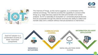 The Internet of Things, as the name suggests, is a combination of the
internet and things. The internet provides the capability to connect while
things (e.g. Edge Devices) capture the data and transfer it for further
analysis. So IoT is basically an ecosystem of connected physical devices
that are accessible through the internet and have the ability to collect and
transfer data over a network without manual assistance or intervention.
Each IoT solution is a
combination of some of
these “must have”
components.
SENSORS &
ACTUATORS
COMMUNICATION
CHANNEL
DATA COLLECTION OVER
CLOUD
INFORMATION DELIVERY
APPLICATION
8
 