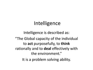 Intelligence
Intelligence is described as:
“The Global capacity of the individual
to act purposefully, to think
rationally and to deal effectively with
the environment.”
It is a problem solving ability.
 