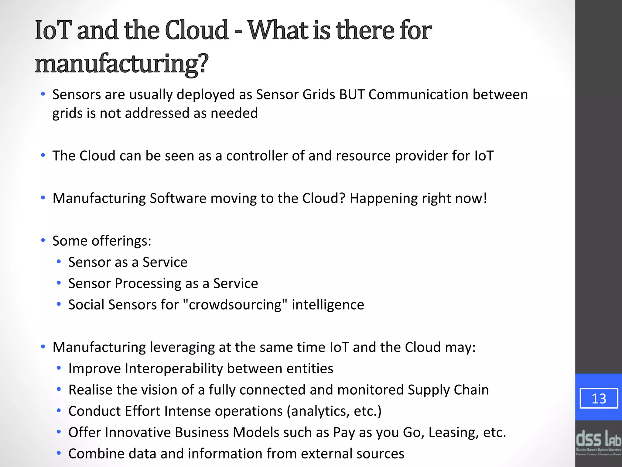 • Sensors are usually deployed as Sensor Grids BUT Communication between
grids is not addressed as needed
• The Cloud can be seen as a controller of and resource provider for IoT
• Manufacturing Software moving to the Cloud? Happening right now!
• Some offerings:
• Sensor as a Service
• Sensor Processing as a Service
• Social Sensors for "crowdsourcing" intelligence
• Manufacturing leveraging at the same time IoT and the Cloud may:
• Improve Interoperability between entities
• Realise the vision of a fully connected and monitored Supply Chain
• Conduct Effort Intense operations (analytics, etc.)
• Offer Innovative Business Models such as Pay as you Go, Leasing, etc.
• Combine data and information from external sources
13
 