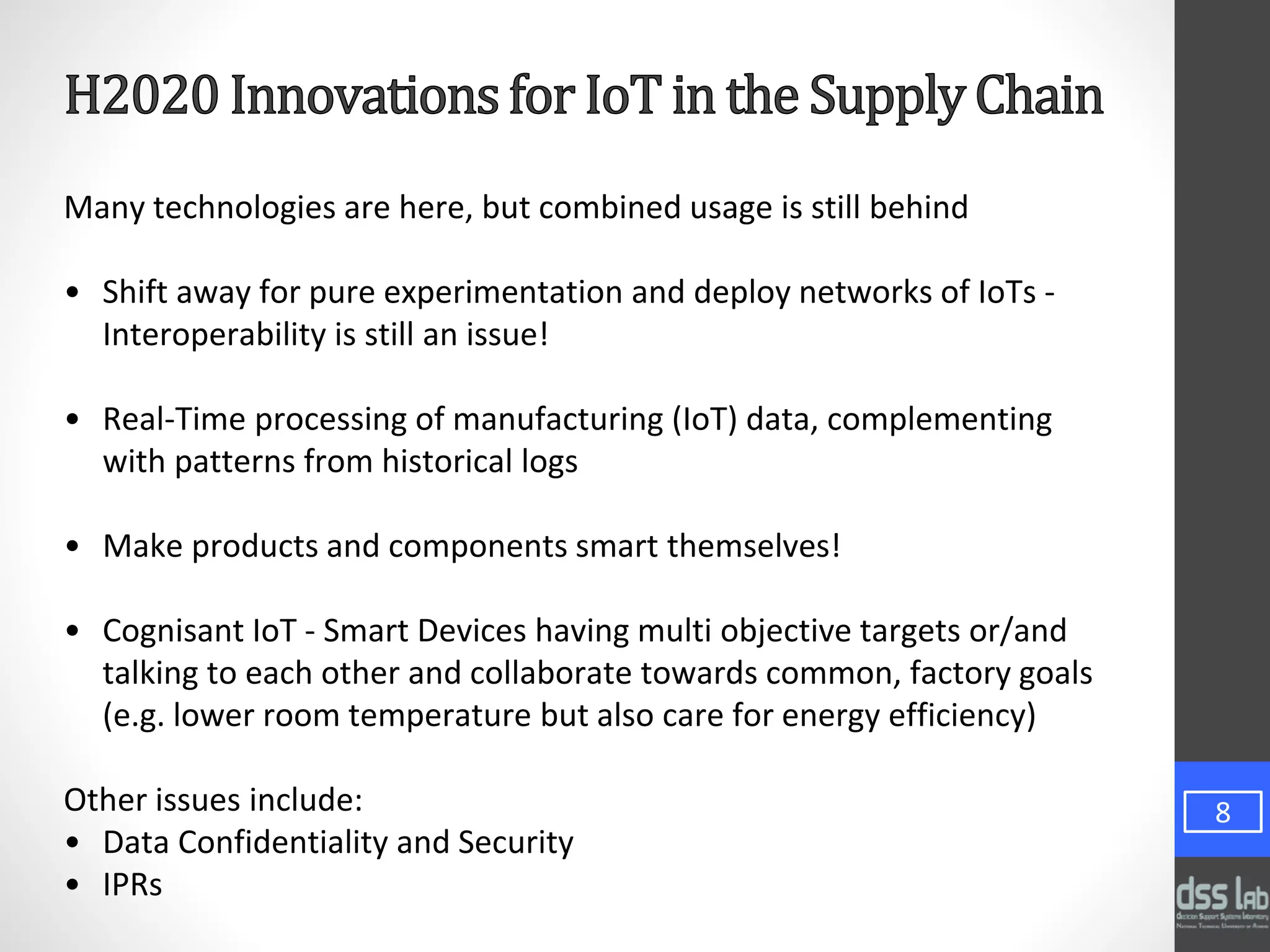 Many technologies are here, but combined usage is still behind
• Shift away for pure experimentation and deploy networks of IoTs -
Interoperability is still an issue!
• Real-Time processing of manufacturing (IoT) data, complementing
with patterns from historical logs
• Make products and components smart themselves!
• Cognisant IoT - Smart Devices having multi objective targets or/and
talking to each other and collaborate towards common, factory goals
(e.g. lower room temperature but also care for energy efficiency)
Other issues include:
• Data Confidentiality and Security
• IPRs
8
 