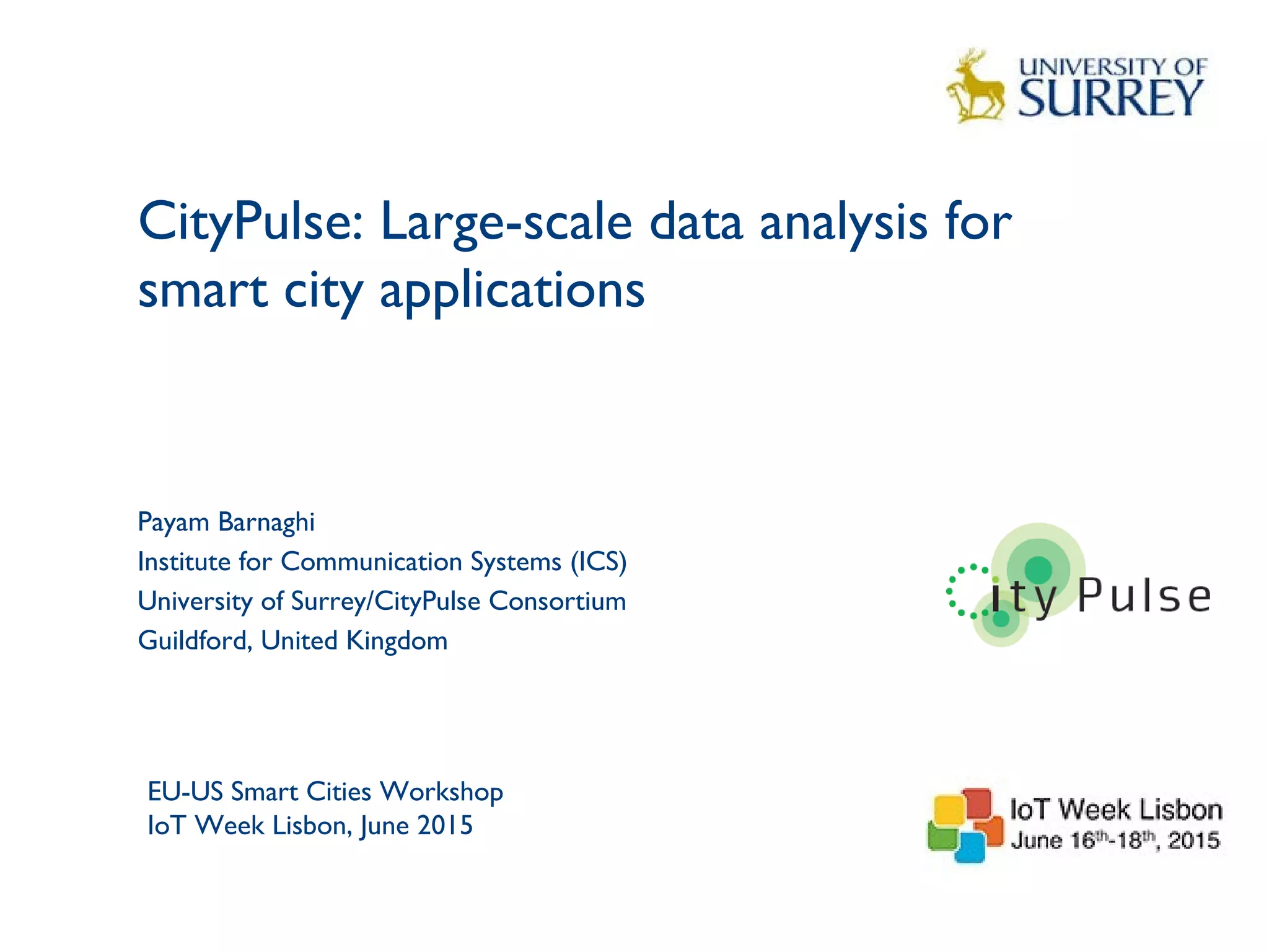CityPulse: Large-scale data analysis for
smart city applications
1
Payam Barnaghi
Institute for Communication Systems (ICS)
University of Surrey/CityPulse Consortium
Guildford, United Kingdom
EU-US Smart Cities Workshop
IoT Week Lisbon, June 2015