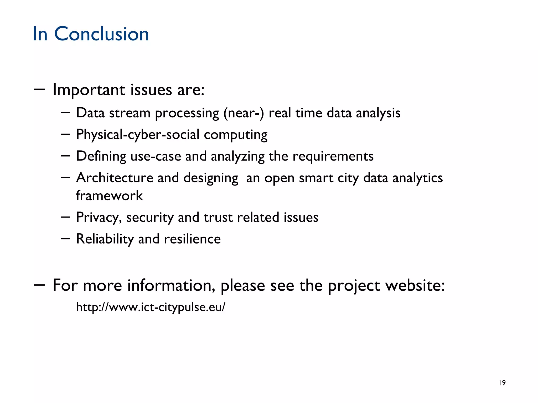 In Conclusion
− Important issues are:
− Data stream processing (near-) real time data analysis
− Physical-cyber-social computing
− Defining use-case and analyzing the requirements
− Architecture and designing an open smart city data analytics
framework
− Privacy, security and trust related issues
− Reliability and resilience
− For more information, please see the project website:
http://www.ict-citypulse.eu/
19