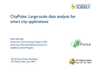 CityPulse: Large-scale data analysis for
smart city applications
1
Payam Barnaghi
Institute for Communication Systems (ICS)
University of Surrey/CityPulse Consortium
Guildford, United Kingdom
EU-US Smart Cities Workshop
IoT Week Lisbon, June 2015
 