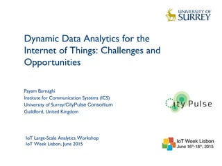 Dynamic Data Analytics for the
Internet of Things: Challenges and
Opportunities
1
Payam Barnaghi
Institute for Communication Systems (ICS)
University of Surrey/CityPulse Consortium
Guildford, United Kingdom
IoT Large-Scale Analytics Workshop
IoT Week Lisbon, June 2015
 