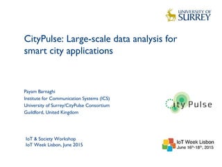 CityPulse: Large-scale data analysis for
smart city applications
1
Payam Barnaghi
Institute for Communication Systems (ICS)
University of Surrey/CityPulse Consortium
Guildford, United Kingdom
IoT & Society Workshop
IoT Week Lisbon, June 2015
 