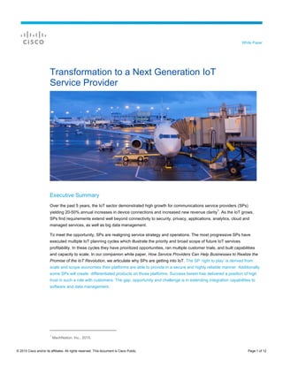 © 2015 Cisco and/or its affiliates. All rights reserved. This document is Cisco Public. Page 1 of 12
White Paper
Transformation to a Next Generation IoT
Service Provider
Executive Summary
Over the past 5 years, the IoT sector demonstrated high growth for communications service providers (SPs)
yielding 20-50% annual increases in device connections and increased new revenue clarity
1
. As the IoT grows,
SPs find requirements extend well beyond connectivity to security, privacy, applications, analytics, cloud and
managed services, as well as big data management.
To meet the opportunity, SPs are realigning service strategy and operations. The most progressive SPs have
executed multiple IoT planning cycles which illustrate the priority and broad scope of future IoT services
profitability. In these cycles they have prioritized opportunities, ran multiple customer trials, and built capabilities
and capacity to scale. In our companion white paper, How Service Providers Can Help Businesses to Realize the
Promise of the IoT Revolution, we articulate why SPs are getting into IoT. The SP ‘right to play’ is derived from
scale and scope economies their platforms are able to provide in a secure and highly reliable manner. Additionally
some SPs will create differentiated products on those platforms. Success herein has delivered a position of high
trust in such a role with customers. The gap, opportunity and challenge is in extending integration capabilities to
software and data management.
1
MachNation, Inc., 2015.
 