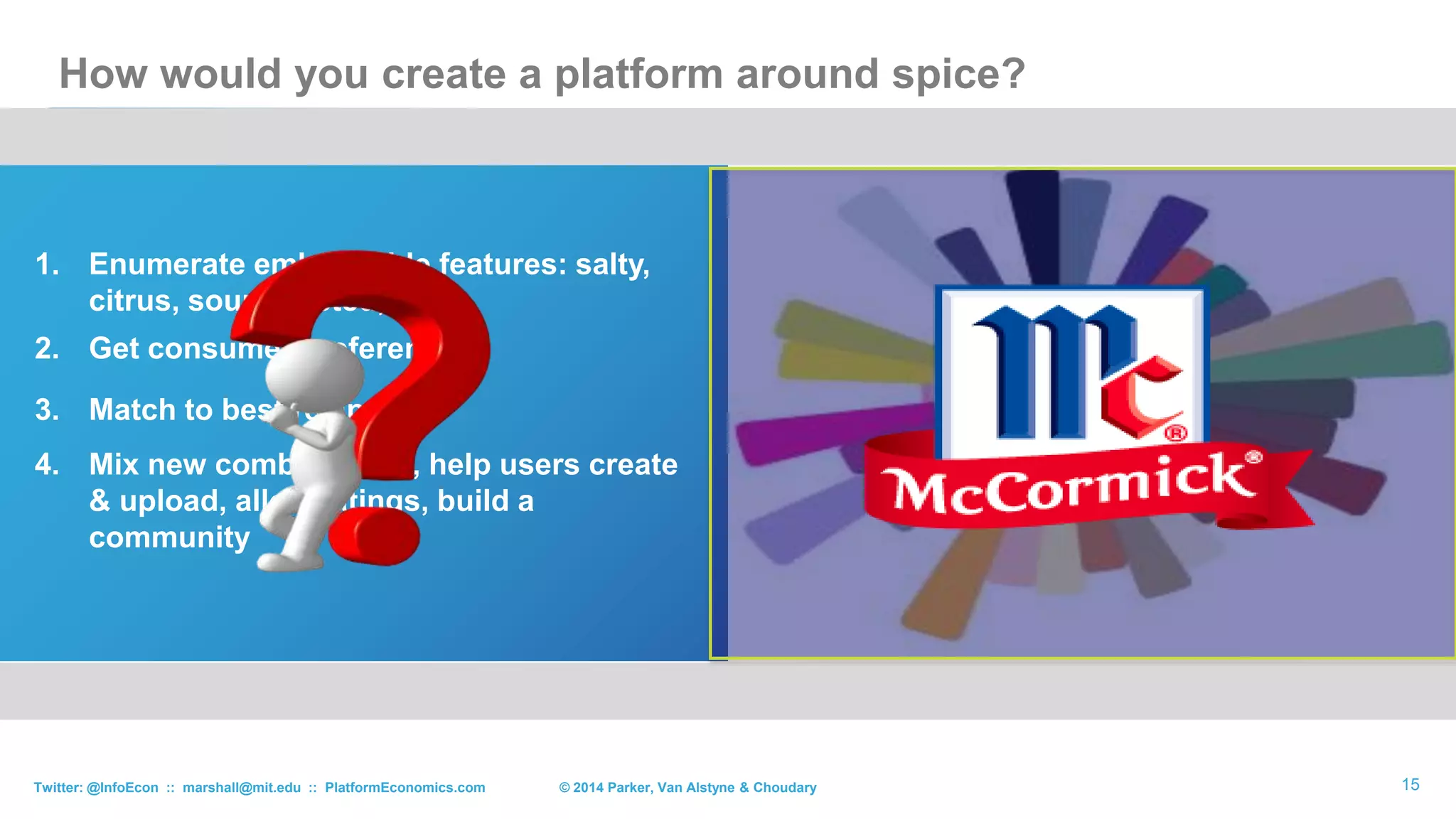 15
1. Enumerate embeddable features: salty,
citrus, sour, toasted, …
2. Get consumer preferences
3. Match to best recipes
4. Mix new combinations, help users create
& upload, allow ratings, build a
community
How would you create a platform around spice?
© 2015 Parker, Van Alstyne & ChoudaryTwitter: @InfoEcon :: marshall@mit.edu :: PlatformEconomics.com
 