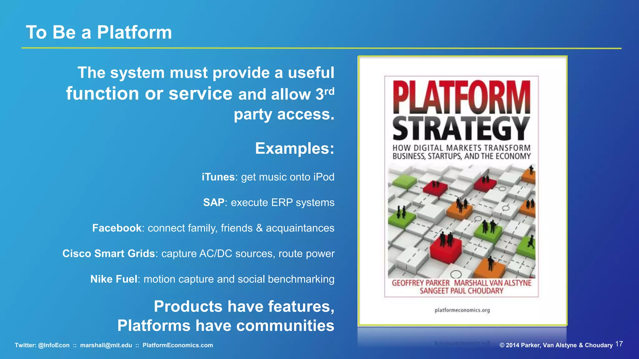 17© 2015 Parker, Van Alstyne & ChoudaryTwitter: @InfoEcon :: marshall@mit.edu :: PlatformEconomics.com
Products Have Features, Platforms Have Communities
Definition: A platform is an open
architecture together with a governance
model.
Platform Potential: System must
provide a useful function or service and
should provide 3rd party access.
Platform Purpose: The goal of the
platform is to consummate the match –
more & better! Subgoals are seed creation
& consumption.
 